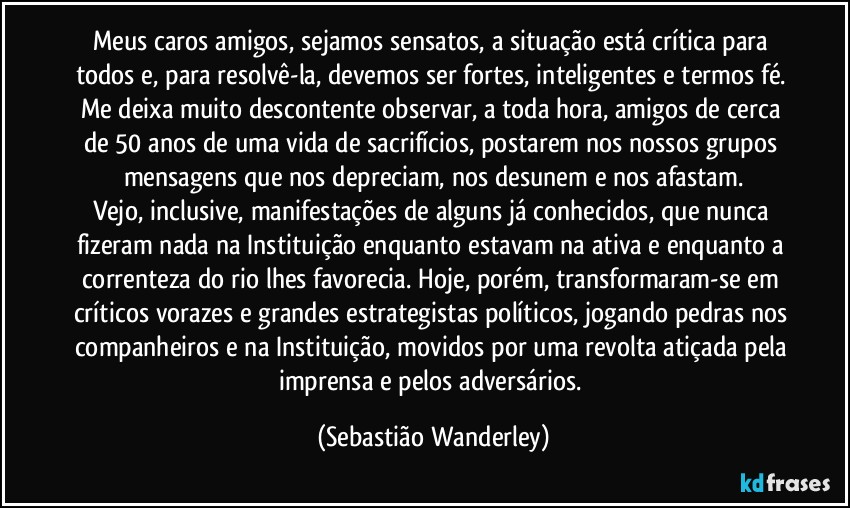 Meus caros amigos, sejamos sensatos, a situação está crítica para todos e, para resolvê-la, devemos ser fortes, inteligentes e termos fé. 
Me deixa muito descontente observar, a toda hora, amigos de cerca de 50 anos de uma vida de sacrifícios, postarem nos nossos grupos mensagens que nos depreciam, nos desunem e nos afastam.
Vejo, inclusive, manifestações de alguns já conhecidos, que nunca fizeram nada na Instituição enquanto estavam na ativa e enquanto a correnteza do rio lhes favorecia. Hoje, porém, transformaram-se em críticos vorazes e grandes estrategistas políticos, jogando pedras nos companheiros e na Instituição, movidos por uma revolta atiçada pela imprensa e pelos adversários. (Sebastião Wanderley)