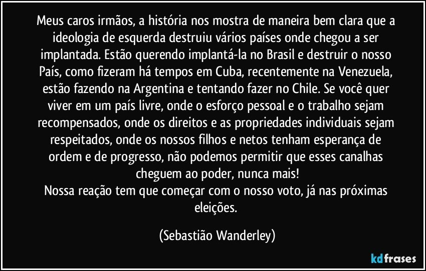 Meus caros irmãos, a história nos mostra de maneira bem clara que a ideologia de esquerda destruiu vários países onde chegou a ser implantada. Estão querendo implantá-la no Brasil e destruir o nosso País, como fizeram há tempos em Cuba, recentemente na Venezuela, estão fazendo na Argentina e tentando fazer no Chile. Se você quer viver em um país livre, onde o esforço pessoal e o trabalho sejam recompensados, onde os direitos e as propriedades individuais sejam respeitados, onde os nossos filhos e netos tenham esperança de ordem e de progresso, não podemos permitir que esses canalhas cheguem ao poder, nunca mais!
Nossa reação tem que começar com o nosso voto, já nas próximas eleições. (Sebastião Wanderley)