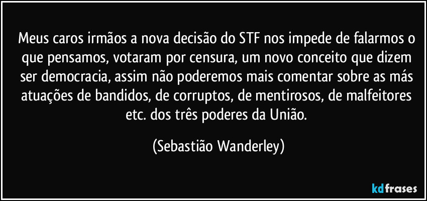 Meus caros irmãos a nova decisão do STF nos impede de falarmos o que pensamos, votaram por censura, um novo conceito que dizem ser democracia, assim não poderemos mais comentar sobre as más atuações de bandidos, de corruptos, de mentirosos, de malfeitores etc. dos três poderes da União. (Sebastião Wanderley)