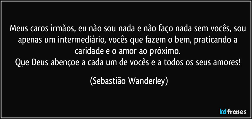 Meus caros irmãos, eu não sou nada e não faço nada sem vocês, sou apenas um intermediário, vocês que fazem o bem, praticando a caridade e o amor ao próximo. 
Que Deus abençoe a cada um de vocês e a todos os seus amores! (Sebastião Wanderley)