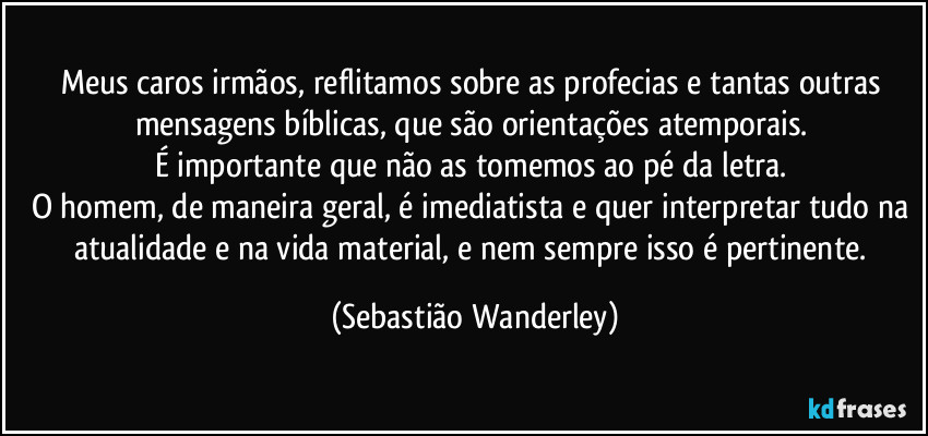 Meus caros irmãos, reflitamos sobre as profecias e tantas outras mensagens bíblicas, que são orientações atemporais. 
É importante que não as tomemos ao pé da letra. 
O homem, de maneira geral, é imediatista e quer interpretar tudo na atualidade e na vida material, e nem sempre isso é pertinente. (Sebastião Wanderley)