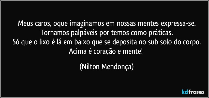 Meus caros, oque imaginamos em nossas mentes expressa-se.
Tornamos palpáveis por temos como práticas.
Só que o lixo é lá em baixo que se deposita no sub solo do corpo.
Acima é coração e mente! (Nilton Mendonça)