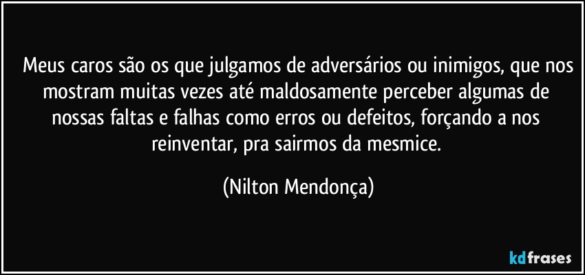 ⁠Meus caros são os que julgamos de adversários ou inimigos, que nos mostram muitas vezes até maldosamente perceber algumas de nossas faltas e falhas como erros ou defeitos, forçando a nos reinventar, pra sairmos da mesmice. (Nilton Mendonça)