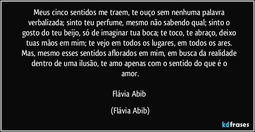 Meus cinco sentidos me traem, te ouço sem nenhuma palavra verbalizada; sinto teu perfume, mesmo não sabendo qual; sinto o gosto do teu beijo, só de imaginar tua boca; te toco, te abraço, deixo tuas mãos em mim; te vejo em todos os lugares, em todos os ares. Mas, mesmo esses sentidos aflorados em mim, em busca da realidade dentro de uma ilusão, te amo apenas com o sentido do que é o amor.

Flávia Abib (Flávia Abib)