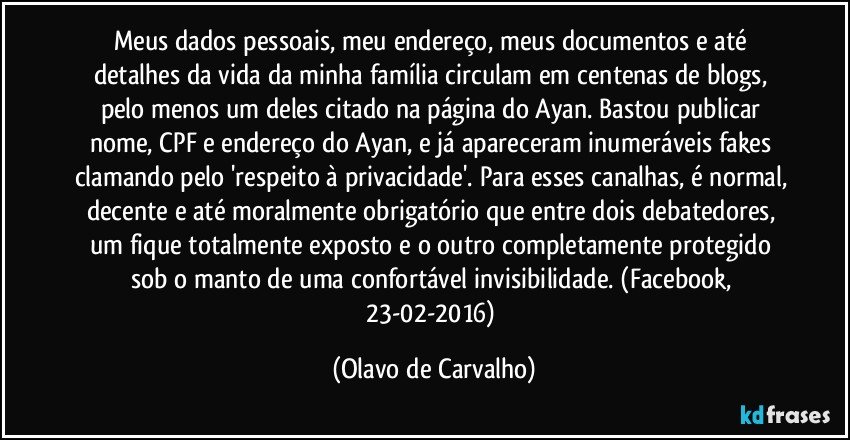 Meus dados pessoais, meu endereço, meus documentos e até detalhes da vida da minha família circulam em centenas de blogs, pelo menos um deles citado na página do Ayan. Bastou publicar nome, CPF e endereço do Ayan, e já apareceram inumeráveis fakes clamando pelo 'respeito à privacidade'. Para esses canalhas, é normal, decente e até moralmente obrigatório que entre dois debatedores, um fique totalmente exposto e o outro completamente protegido sob o manto de uma confortável invisibilidade.  (Facebook, 23-02-2016) (Olavo de Carvalho)