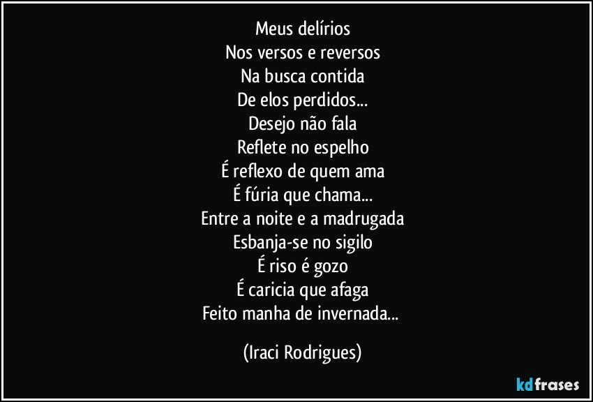 Meus delírios
Nos versos e reversos
Na busca contida
De elos perdidos...
Desejo não fala
Reflete no espelho
É reflexo de quem ama
É fúria que chama...
Entre a noite e a madrugada
Esbanja-se no sigilo
É riso é gozo
É caricia que afaga
Feito manha de invernada... (Iraci Rodrigues)