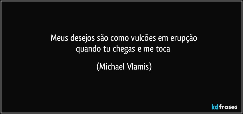 Meus desejos são como vulcões em erupção
quando tu chegas e me toca (Michael Vlamis)