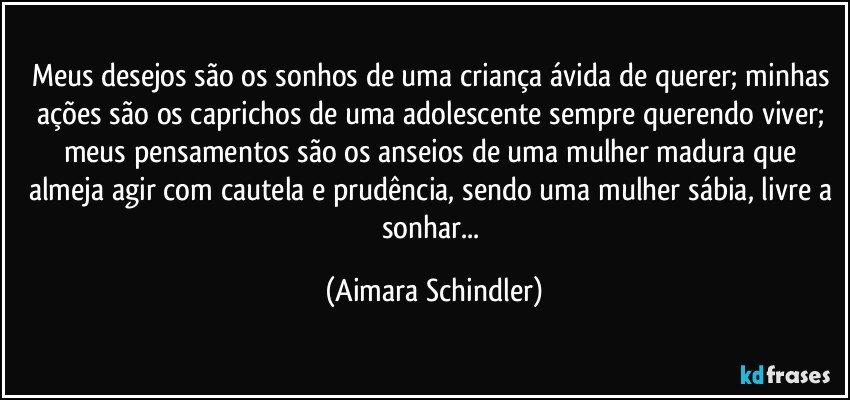 Meus desejos são os sonhos de uma criança ávida de querer;  minhas ações são os caprichos de uma adolescente sempre querendo viver;  meus pensamentos são os anseios de uma mulher madura que almeja agir com cautela e prudência, sendo uma mulher sábia, livre a sonhar... (Aimara Schindler)