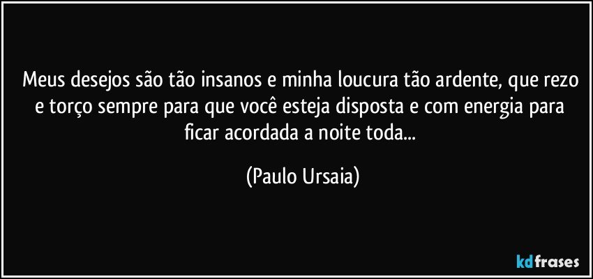 Meus desejos são tão insanos e minha loucura tão ardente, que rezo e torço sempre para que você esteja disposta e com energia para ficar acordada a noite toda... (Paulo Ursaia)