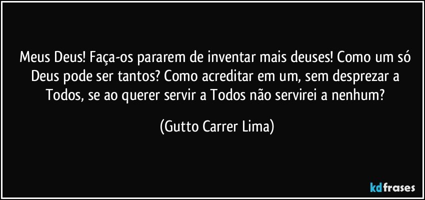 Meus Deus! Faça-os pararem de inventar mais deuses!  Como um só Deus pode ser tantos? Como acreditar em um, sem desprezar a Todos, se ao querer servir a Todos não servirei a nenhum? (Gutto Carrer Lima)