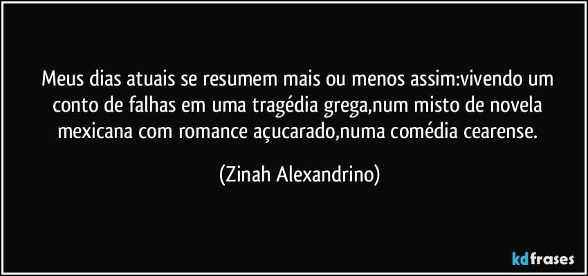 Meus dias atuais se resumem mais ou menos assim:vivendo um conto de falhas em uma tragédia grega,num misto de novela mexicana com romance açucarado,numa comédia cearense. (Zinah Alexandrino)