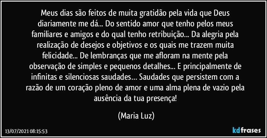 Meus dias são feitos de muita gratidão pela vida que Deus diariamente me dá... Do sentido amor que tenho pelos meus familiares e amigos e do qual tenho retribuição... Da alegria pela realização de desejos e objetivos e os quais me trazem muita felicidade... De lembranças que me afloram na mente pela observação de simples e pequenos detalhes... E principalmente de infinitas e silenciosas saudades… Saudades que persistem com a razão de um coração pleno de amor e uma alma plena de vazio pela ausência da tua presença! (Maria Luz)