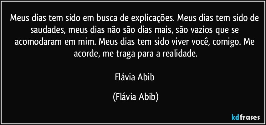 Meus dias tem sido em busca de explicações. Meus dias tem sido de saudades, meus dias não são dias mais, são vazios que se acomodaram em mim. Meus dias tem sido viver você, comigo. Me acorde, me traga para a realidade.

Flávia Abib (Flávia Abib)