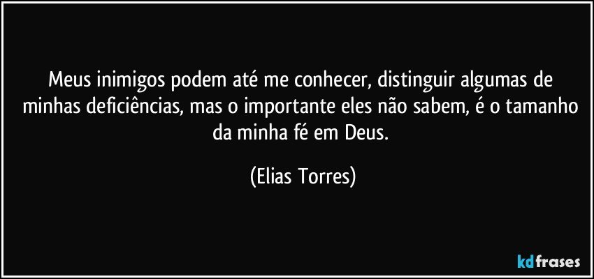 Meus inimigos podem até me conhecer, distinguir algumas de minhas deficiências, mas o importante eles não sabem, é o tamanho da minha fé em Deus. (Elias Torres)