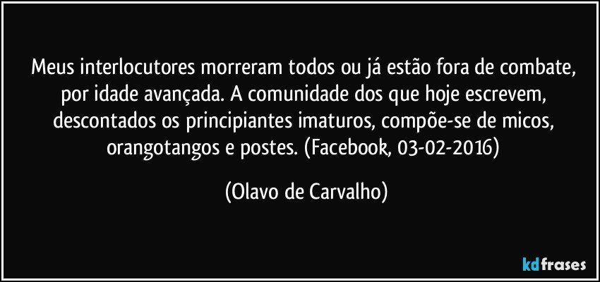 Meus interlocutores morreram todos ou já estão fora de combate, por idade avançada. A comunidade dos que hoje escrevem, descontados os principiantes imaturos, compõe-se de micos, orangotangos e postes. (Facebook, 03-02-2016) (Olavo de Carvalho)