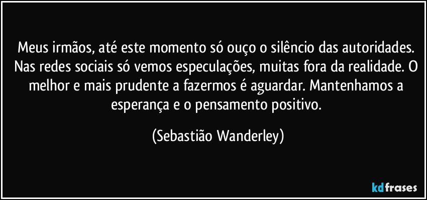 Meus irmãos, até este momento só ouço o silêncio das autoridades. Nas redes sociais só vemos especulações, muitas fora da realidade. O melhor e mais prudente a fazermos é aguardar. Mantenhamos a esperança e o pensamento positivo. (Sebastião Wanderley)