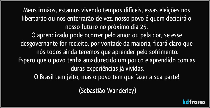 Meus irmãos, estamos vivendo tempos difíceis, essas eleições nos libertarão ou nos enterrarão de vez, nosso povo é quem decidirá o nosso futuro no próximo dia 25. 
O aprendizado pode ocorrer pelo amor ou pela dor, se esse desgovernante for reeleito, por vontade da maioria, ficará claro que nós todos ainda teremos que aprender pelo sofrimento.
Espero que o povo tenha amadurecido um pouco e aprendido com as duras experiências já vividas.
O Brasil tem jeito, mas o povo tem que fazer a sua parte! (Sebastião Wanderley)