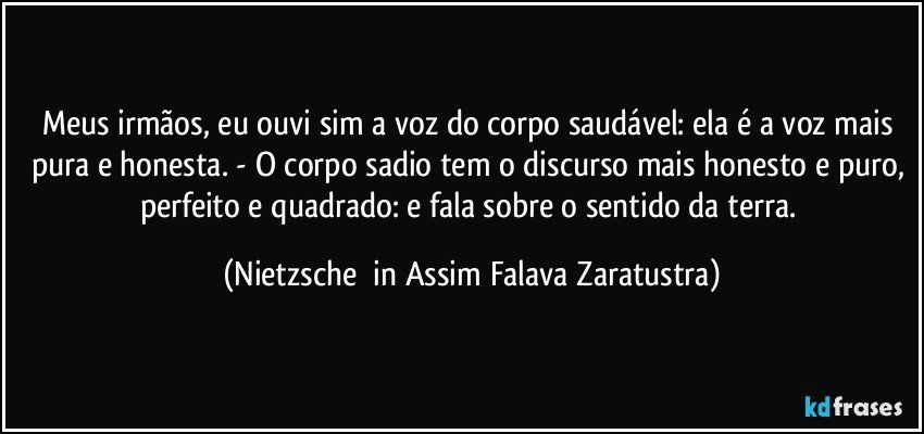 Meus irmãos, eu ouvi sim a voz do corpo saudável: ela é a voz mais pura e honesta. - O corpo sadio tem o discurso mais honesto e puro, perfeito e quadrado: e fala sobre o sentido da terra. (Nietzsche  in Assim Falava Zaratustra)