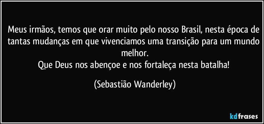 Meus irmãos, temos que orar muito pelo nosso Brasil, nesta época de tantas mudanças em que vivenciamos uma transição para um mundo melhor.
Que Deus nos abençoe e nos fortaleça nesta batalha! (Sebastião Wanderley)