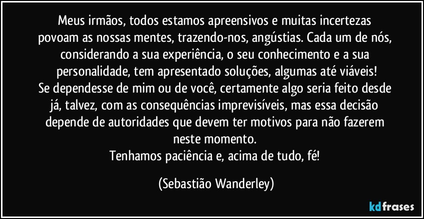 Meus irmãos, todos estamos apreensivos e muitas incertezas povoam as nossas mentes, trazendo-nos, angústias. Cada um de nós, considerando a sua experiência, o seu conhecimento e a sua personalidade, tem apresentado soluções, algumas até viáveis!
Se dependesse de mim ou de você, certamente algo seria feito desde já, talvez, com as consequências imprevisíveis, mas essa decisão depende de autoridades que devem ter motivos para não fazerem neste momento. 
Tenhamos paciência e, acima de tudo, fé! (Sebastião Wanderley)