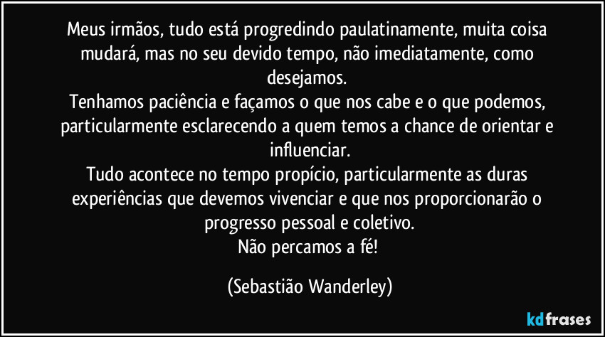 Meus irmãos, tudo está progredindo paulatinamente, muita coisa mudará, mas no seu devido tempo, não imediatamente, como desejamos. 
Tenhamos paciência e façamos o que nos cabe e o que podemos, particularmente esclarecendo a quem temos a chance de orientar e influenciar.
Tudo acontece no tempo propício, particularmente as duras experiências que devemos vivenciar e que nos proporcionarão o progresso pessoal e coletivo.
Não percamos a fé! (Sebastião Wanderley)