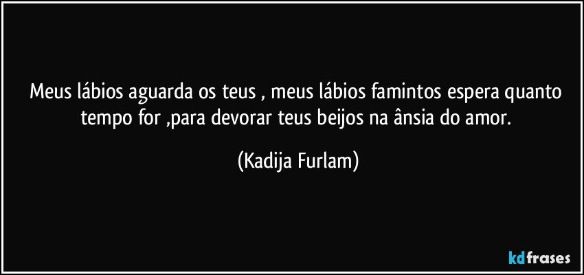 Meus lábios  aguarda os teus  , meus lábios  famintos  espera quanto tempo for ,para devorar teus beijos na ânsia  do amor. (Kadija Furlam)