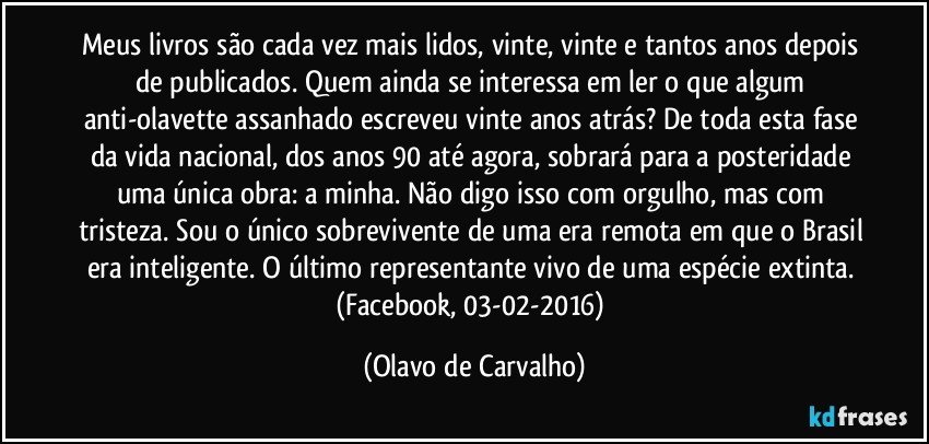 Meus livros são cada vez mais lidos, vinte, vinte e tantos anos depois de publicados. Quem ainda se interessa em ler o que algum anti-olavette assanhado escreveu vinte anos atrás? De toda esta fase da vida nacional, dos anos 90 até agora, sobrará para a posteridade uma única obra: a minha. Não digo isso com orgulho, mas com tristeza. Sou o único sobrevivente de uma era remota em que o Brasil era inteligente. O último representante vivo de uma espécie extinta. (Facebook, 03-02-2016) (Olavo de Carvalho)