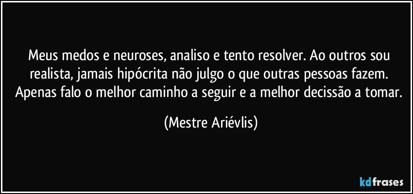 Meus medos e neuroses, analiso e tento resolver. Ao outros sou realista, jamais hipócrita não  julgo o que outras pessoas fazem. Apenas falo o melhor caminho a seguir e a melhor decissão a tomar. (Mestre Ariévlis)