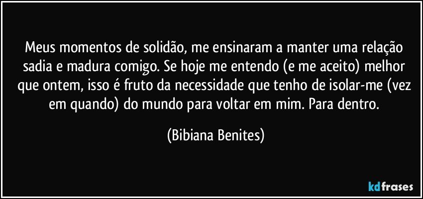 Meus momentos de solidão, me ensinaram a manter uma relação sadia e madura comigo. Se hoje me entendo (e me aceito) melhor que ontem, isso é fruto da necessidade que tenho de isolar-me (vez em quando) do mundo para voltar em mim. Para dentro. (Bibiana Benites)