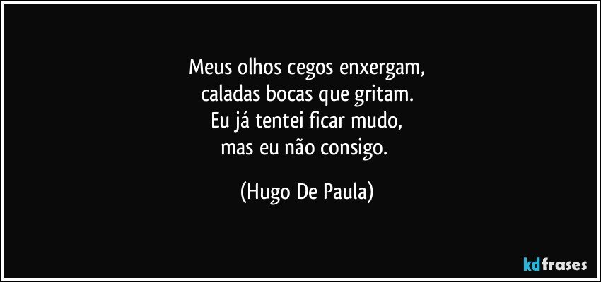 Meus olhos cegos enxergam,
caladas bocas que gritam.
Eu já tentei ficar mudo,
mas eu não consigo. (Hugo De Paula)