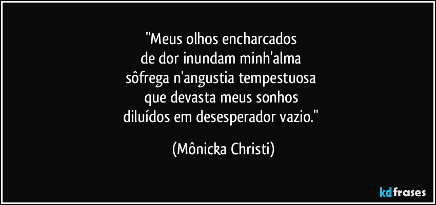 "Meus olhos encharcados
de dor inundam minh'alma
sôfrega n'angustia tempestuosa
que devasta meus sonhos
diluídos em desesperador vazio." (Mônicka Christi)
