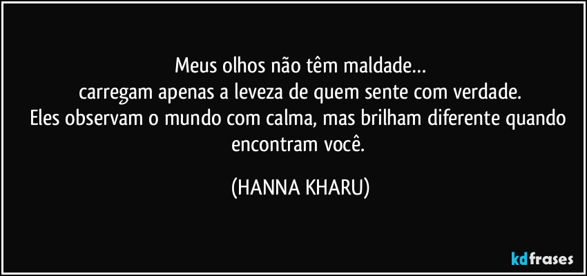 Meus olhos não têm maldade…
carregam apenas a leveza de quem sente com verdade.
Eles observam o mundo com calma, mas brilham diferente quando encontram você. (HANNA KHARU)