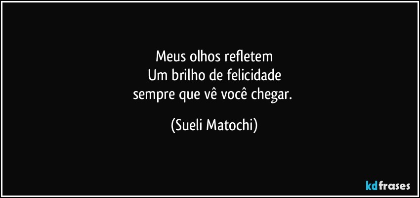 Meus olhos refletem
Um brilho de felicidade
sempre que vê você chegar. (Sueli Matochi)