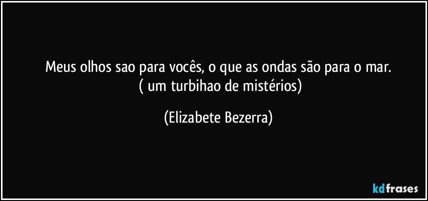 Meus olhos sao para vocês, o que as ondas são para o mar.
      ( um turbihao de mistérios) (Elizabete Bezerra)