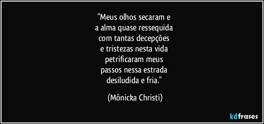 "Meus olhos secaram e 
a alma quase ressequida 
com tantas decepções 
e tristezas nesta vida 
petrificaram meus 
passos nessa estrada 
desiludida e fria." (Mônicka Christi)