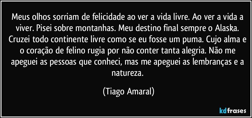 Meus olhos sorriam de felicidade ao ver a vida livre. Ao ver a vida a viver. Pisei sobre montanhas. Meu destino final sempre o Alaska. Cruzei todo continente livre como se eu fosse um puma. Cujo alma e o coração de felino rugia por não conter tanta alegria. Não me apeguei as pessoas que conheci, mas me apeguei as lembranças e a natureza. (Tiago Amaral)