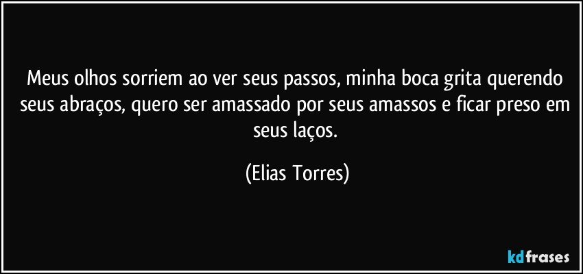 Meus olhos sorriem ao ver seus passos, minha boca grita querendo seus abraços, quero ser amassado por seus amassos e ficar preso em seus laços. (Elias Torres)