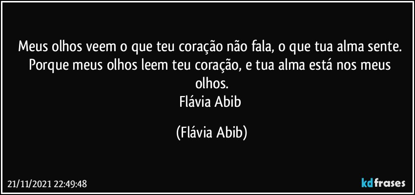 Meus olhos veem o que teu coração não fala, o que tua alma sente. Porque meus olhos leem teu coração, e tua alma está nos meus olhos.
Flávia Abib (Flávia Abib)