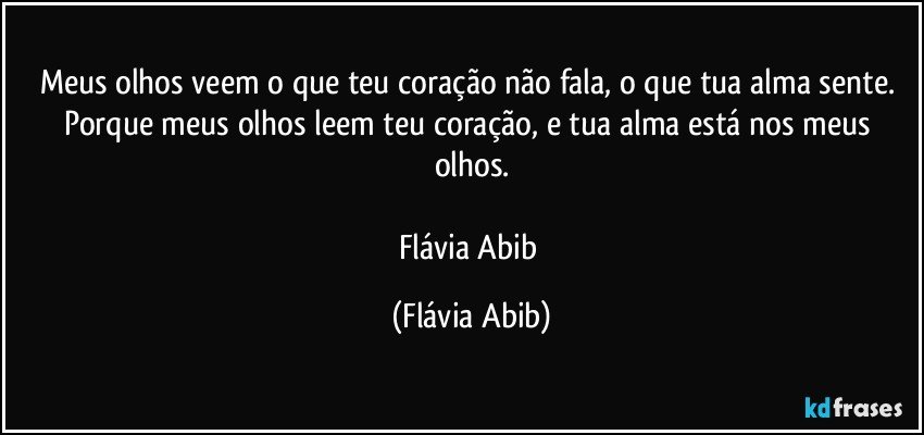 Meus olhos veem o que teu coração não fala, o que tua alma sente. Porque meus olhos leem teu coração, e tua alma está nos meus olhos.

Flávia Abib (Flávia Abib)