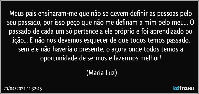 Meus pais ensinaram-me que não se devem definir as pessoas pelo seu passado, por isso peço que não me definam a mim pelo meu... O passado de cada um só pertence a ele próprio e foi aprendizado ou lição... E não nos devemos esquecer de que todos temos passado, sem ele não haveria o presente, o agora onde todos temos a oportunidade de sermos e fazermos melhor! (Maria Luz)