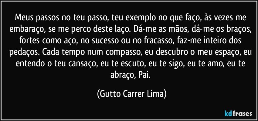 Meus passos no teu passo, teu exemplo no que faço, às vezes me embaraço, se me perco deste laço. Dá-me as mãos, dá-me os braços, fortes como aço, no sucesso ou no fracasso, faz-me inteiro dos pedaços. Cada tempo num compasso, eu descubro o meu espaço, eu entendo o teu cansaço, eu te escuto, eu te sigo, eu te amo, eu te abraço, Pai. (Gutto Carrer Lima)