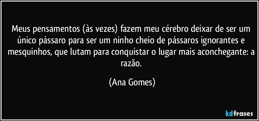 Meus pensamentos (às vezes) fazem meu cérebro deixar de ser um único pássaro para ser um ninho cheio de pássaros ignorantes e mesquinhos, que lutam para conquistar o lugar mais aconchegante: a razão. (Ana Gomes)