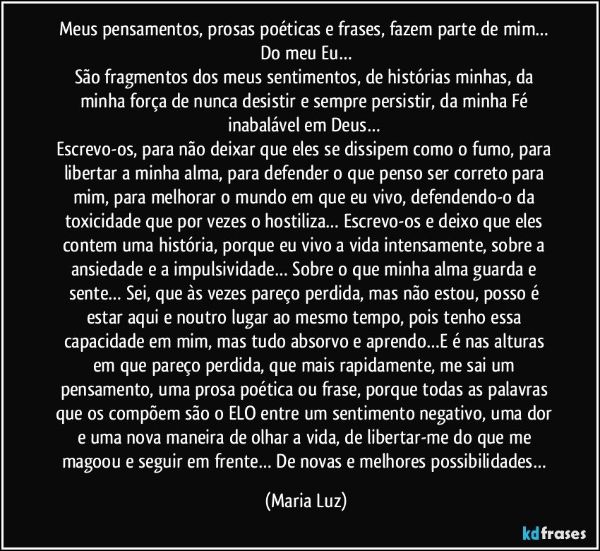 Meus pensamentos, prosas poéticas e frases, fazem parte de mim… Do meu Eu…
São fragmentos dos meus sentimentos, de histórias minhas, da minha força de nunca desistir e sempre persistir, da minha Fé inabalável em Deus… 
Escrevo-os, para não deixar que eles se dissipem como o fumo, para libertar a minha alma, para defender o que penso ser correto para mim, para melhorar o mundo em que eu vivo, defendendo-o da toxicidade que por vezes o hostiliza… Escrevo-os e deixo que eles contem uma história, porque eu vivo a vida intensamente, sobre a ansiedade e a impulsividade… Sobre o que minha alma guarda e sente… Sei, que às vezes pareço perdida, mas não estou, posso é estar aqui e noutro lugar ao mesmo tempo, pois tenho essa capacidade em mim, mas tudo absorvo e aprendo…E é nas alturas em que pareço perdida, que mais rapidamente, me sai um pensamento, uma prosa poética ou frase, porque todas as palavras que os compõem são o ELO entre um sentimento negativo, uma dor e uma nova maneira de olhar a vida, de libertar-me do que me magoou e seguir em frente… De novas e melhores possibilidades… (Maria Luz)