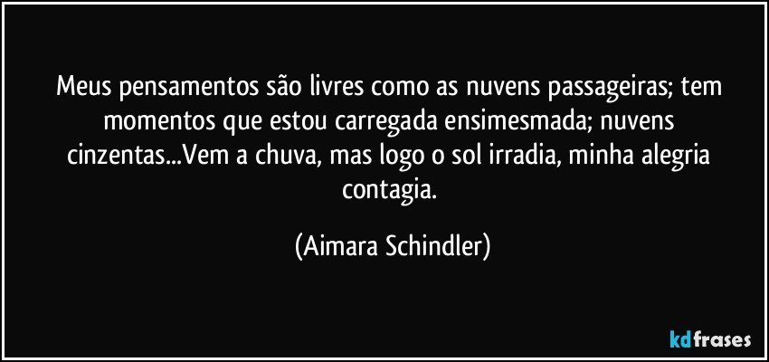 Meus pensamentos são livres como as nuvens passageiras; tem momentos que estou carregada ensimesmada; nuvens cinzentas...Vem a chuva, mas logo o sol irradia, minha alegria contagia. (Aimara Schindler)