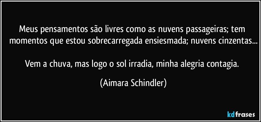 Meus  pensamentos são livres como as nuvens passageiras; tem momentos que estou sobrecarregada ensiesmada; nuvens cinzentas...

Vem a chuva, mas logo o sol irradia, minha alegria contagia. (Aimara Schindler)