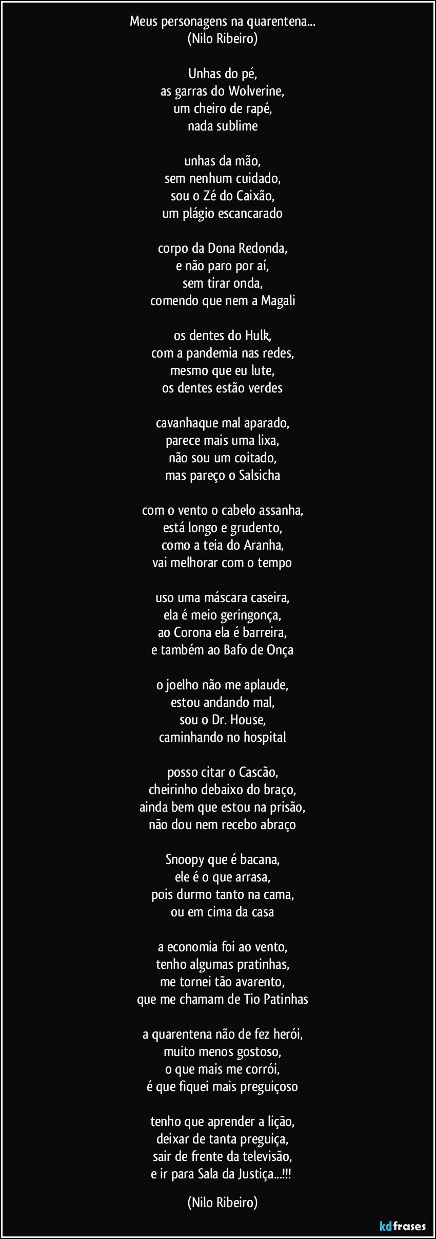 Meus personagens na quarentena...
(Nilo Ribeiro)

Unhas do pé,
as garras do Wolverine,
um cheiro de rapé,
nada sublime

unhas da mão,
sem nenhum cuidado,
sou o Zé do Caixão,
um plágio escancarado

corpo da Dona Redonda,
e não paro por aí,
sem tirar onda,
comendo que nem a Magali

os dentes do Hulk,
com a pandemia nas redes,
mesmo que eu lute,
os dentes estão verdes

cavanhaque mal aparado,
parece mais uma lixa,
não sou um coitado,
mas pareço o Salsicha

com o vento o cabelo assanha,
está longo e grudento,
como a teia do Aranha,
vai melhorar com o tempo

uso uma máscara caseira,
ela é meio geringonça,
ao Corona ela é barreira,
e também ao Bafo de Onça

o joelho não me aplaude,
estou andando mal,
sou o Dr. House,
caminhando no hospital

posso citar o Cascão,
cheirinho debaixo do braço,
ainda bem que estou na prisão,
não dou nem recebo abraço

Snoopy que é bacana,
ele é o que arrasa,
pois durmo tanto na cama,
ou em cima da casa

a economia foi ao vento,
tenho algumas pratinhas,
me tornei tão avarento,
que me chamam de Tio Patinhas

a quarentena não de fez herói,
muito menos gostoso,
o que mais me corrói,
é que fiquei mais preguiçoso

tenho que aprender a lição,
deixar de tanta preguiça,
sair de frente da televisão,
e ir para Sala da Justiça...!!! (Nilo Ribeiro)