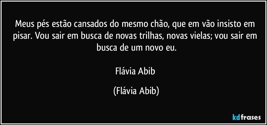 Meus pés estão cansados do mesmo chão, que em vão insisto em pisar. Vou sair em busca de novas trilhas, novas vielas; vou sair em busca de um novo eu.

Flávia Abib (Flávia Abib)