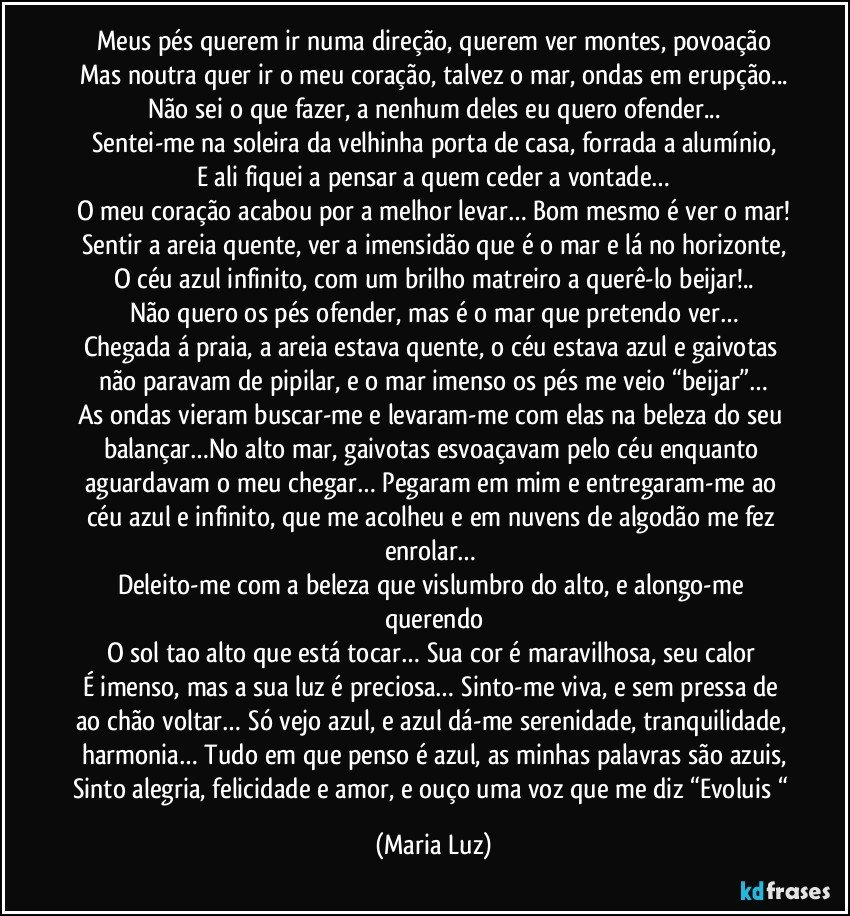 Meus pés querem ir numa direção, querem ver montes, povoação
Mas noutra quer ir o meu coração, talvez o mar, ondas em erupção...
Não sei o que fazer, a nenhum deles eu quero ofender...
Sentei-me na soleira da velhinha porta de casa, forrada a alumínio,
E ali fiquei a pensar a quem ceder a vontade…
O meu coração acabou por a melhor levar… Bom mesmo é ver o mar!
Sentir a areia quente, ver a imensidão que é o mar e lá no horizonte,
O céu azul infinito, com um brilho matreiro a querê-lo beijar!..
Não quero os pés ofender, mas é o mar que pretendo ver…
Chegada á praia, a areia estava quente, o céu estava azul e gaivotas não paravam de pipilar, e o mar imenso os pés me veio “beijar”…
As ondas vieram buscar-me e levaram-me com elas na beleza do seu balançar…No alto mar, gaivotas esvoaçavam pelo céu enquanto aguardavam o meu chegar… Pegaram em mim e entregaram-me ao céu azul e infinito, que me acolheu e em nuvens de algodão me fez enrolar… 
Deleito-me com a beleza que vislumbro do alto, e alongo-me querendo
O sol tao alto que está tocar… Sua cor é maravilhosa, seu calor 
É imenso, mas a sua luz é preciosa… Sinto-me viva, e sem pressa de ao chão voltar… Só vejo azul, e azul dá-me serenidade, tranquilidade, harmonia… Tudo em que penso é azul, as minhas palavras são azuis,
Sinto alegria, felicidade e amor, e ouço uma voz que me diz “Evoluis “ (Maria Luz)