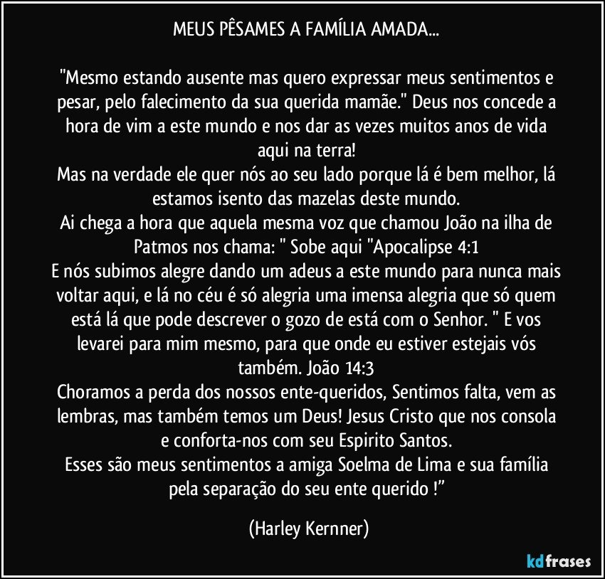 MEUS PÊSAMES A FAMÍLIA AMADA... 

"Mesmo estando ausente mas quero expressar meus sentimentos e pesar, pelo falecimento da sua querida mamãe." Deus nos concede a hora de vim a este mundo e nos dar as vezes muitos anos de vida aqui na terra! 
Mas na verdade ele quer nós ao seu lado porque lá é bem melhor, lá estamos isento das mazelas deste mundo. 
Ai chega a hora que aquela mesma voz que chamou João na ilha de Patmos nos chama: " Sobe aqui "Apocalipse 4:1 
E nós subimos alegre dando um adeus a este mundo para nunca mais voltar aqui, e lá no céu é só alegria uma imensa alegria que só quem está lá que pode descrever o gozo de está com o Senhor. " E vos levarei para mim mesmo, para que onde eu estiver estejais vós também. João 14:3 
Choramos a perda dos nossos ente-queridos, Sentimos falta, vem as lembras, mas também temos um Deus! Jesus Cristo que nos consola e conforta-nos com seu Espirito Santos. 
Esses são meus sentimentos a amiga Soelma de Lima e sua família pela separação do seu ente querido !” (Harley Kernner)