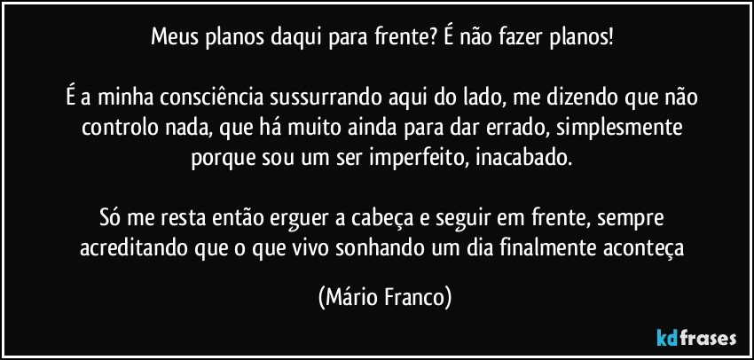 Meus planos daqui para frente? É não fazer planos! 

É a minha consciência sussurrando aqui do lado, me dizendo que não controlo nada, que há muito ainda para dar errado, simplesmente porque sou um ser imperfeito, inacabado. 

Só me resta então erguer a cabeça e seguir em frente, sempre acreditando que o que vivo sonhando um dia finalmente aconteça (Mário Franco)